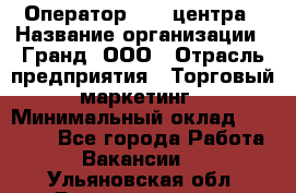 Оператор Call-центра › Название организации ­ Гранд, ООО › Отрасль предприятия ­ Торговый маркетинг › Минимальный оклад ­ 30 000 - Все города Работа » Вакансии   . Ульяновская обл.,Димитровград г.